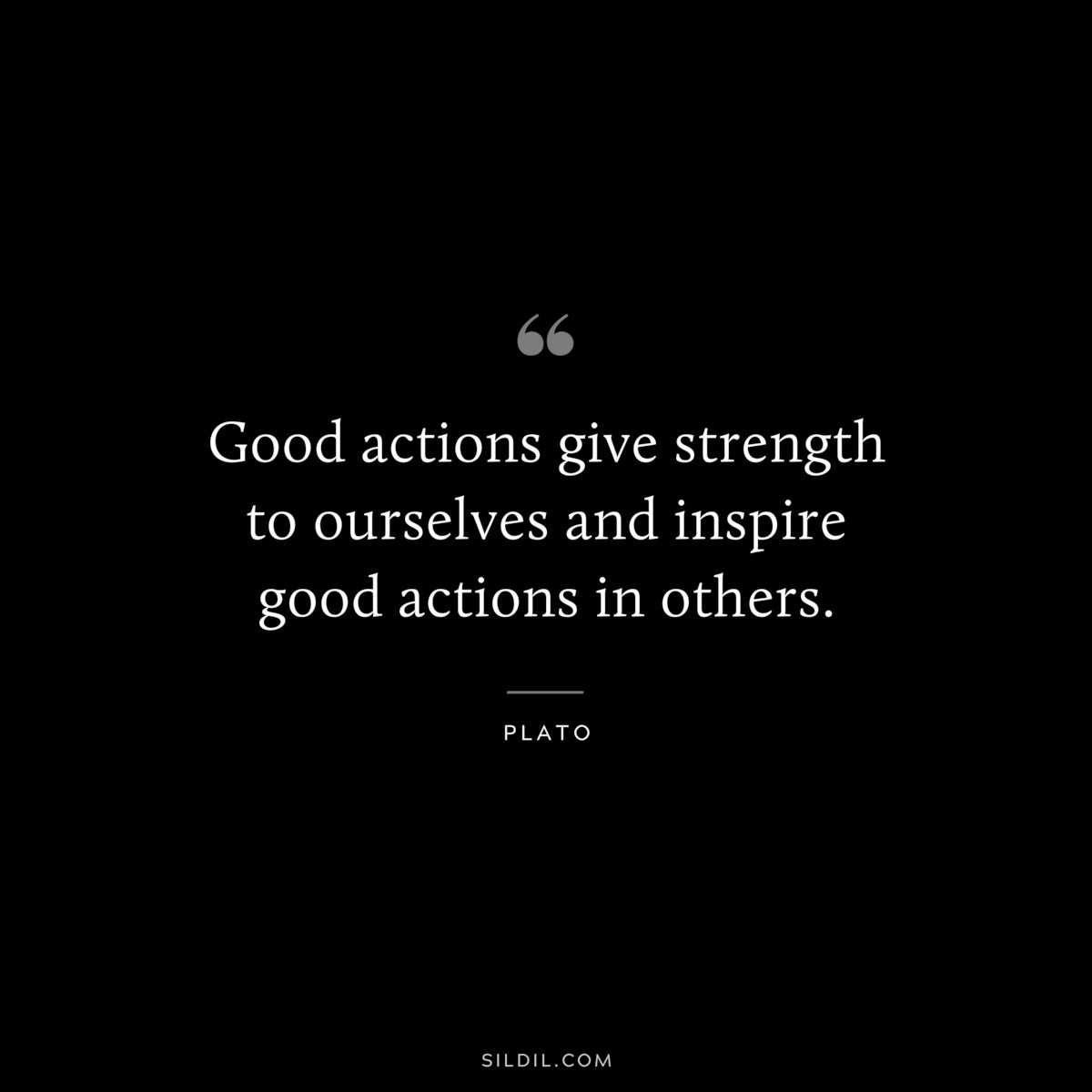 Good actions give strength to ourselves and inspire good actions in others. ― Plato