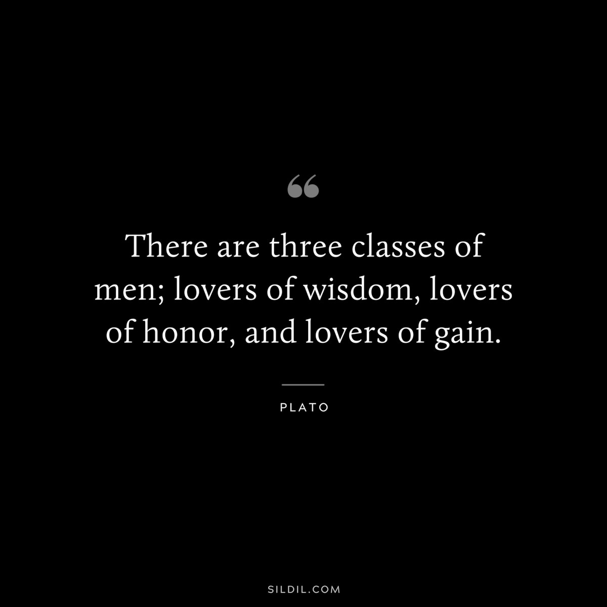 There are three classes of men; lovers of wisdom, lovers of honor, and lovers of gain. ― Plato
