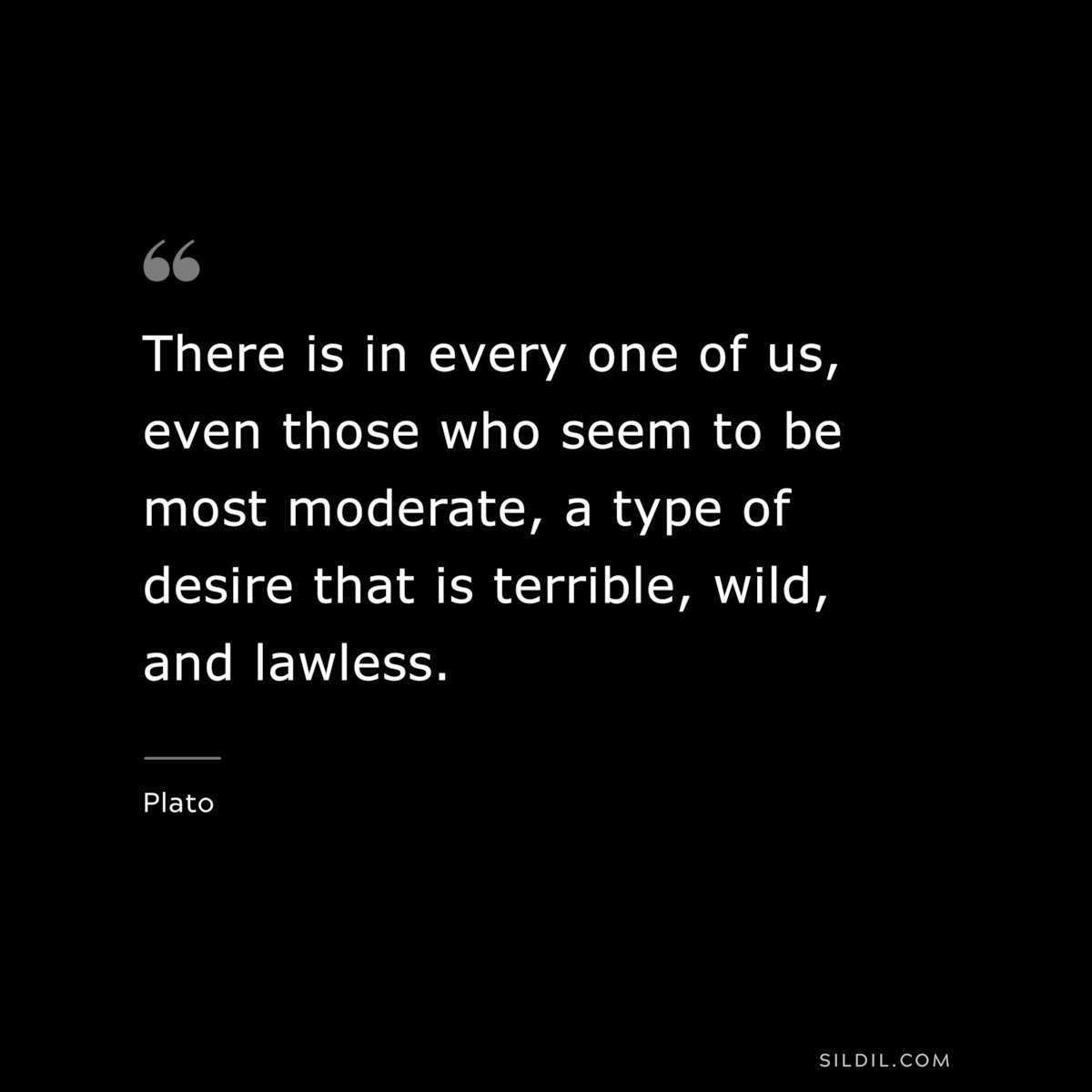 There is in every one of us, even those who seem to be most moderate, a type of desire that is terrible, wild, and lawless. ― Plato