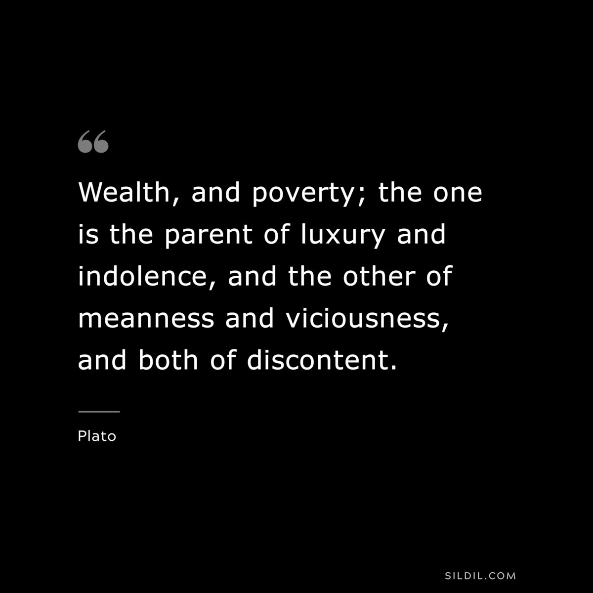 Wealth, and poverty; the one is the parent of luxury and indolence, and the other of meanness and viciousness, and both of discontent. ― Plato
