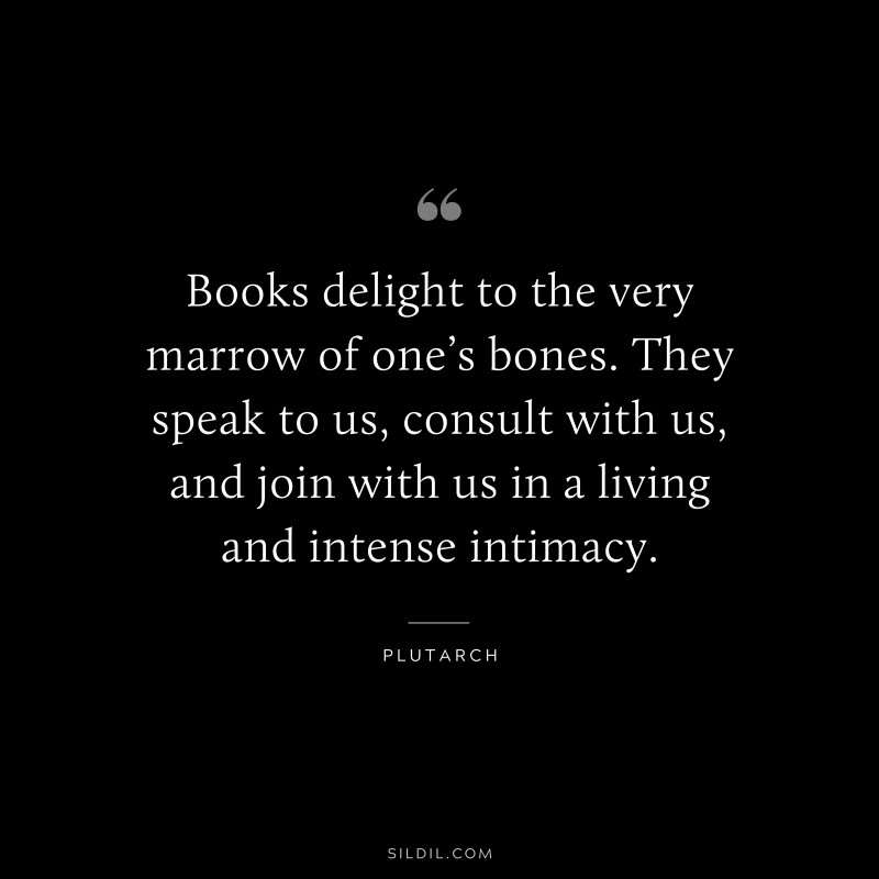 Books delight to the very marrow of one’s bones. They speak to us, consult with us, and join with us in a living and intense intimacy. ― Plutarch