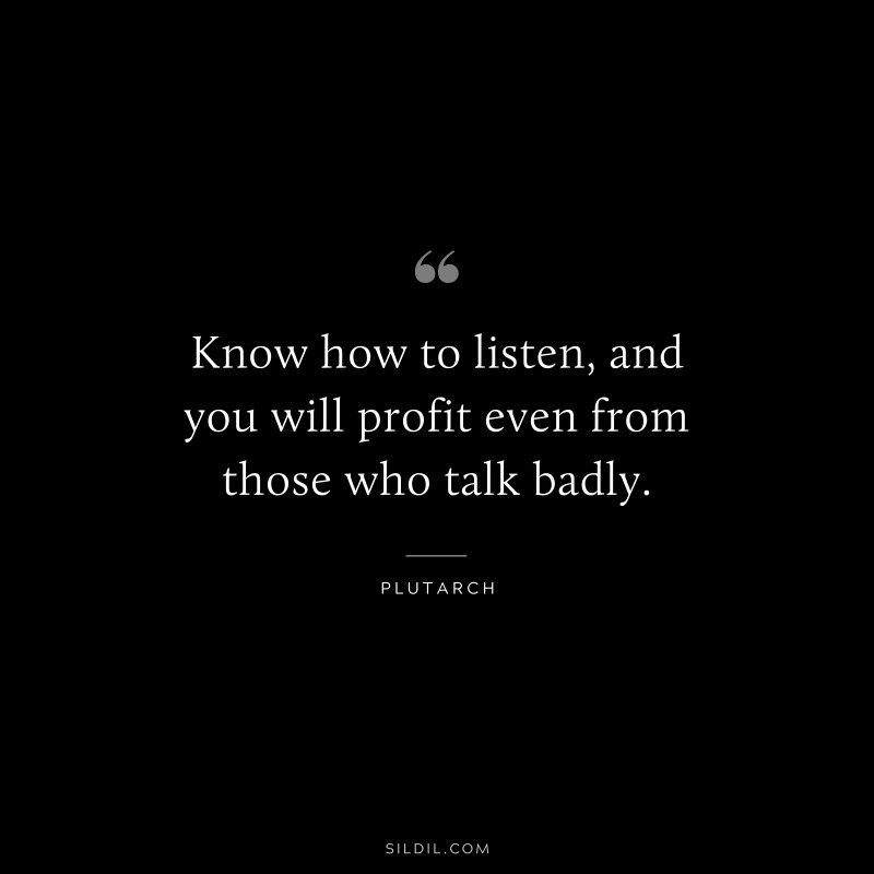 Know how to listen, and you will profit even from those who talk badly. ― Plutarch