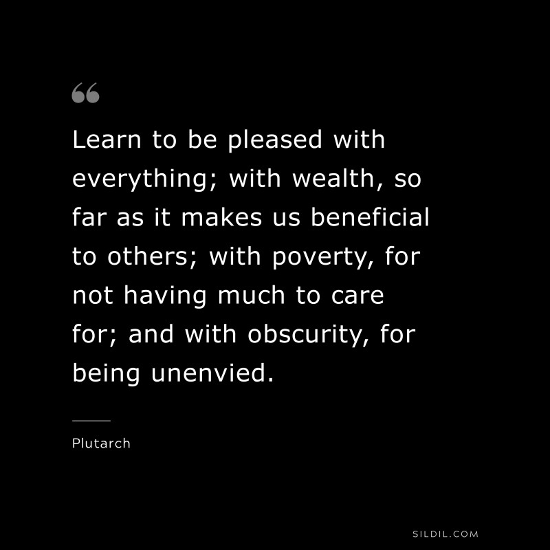 Learn to be pleased with everything; with wealth, so far as it makes us beneficial to others; with poverty, for not having much to care for; and with obscurity, for being unenvied. ― Plutarch