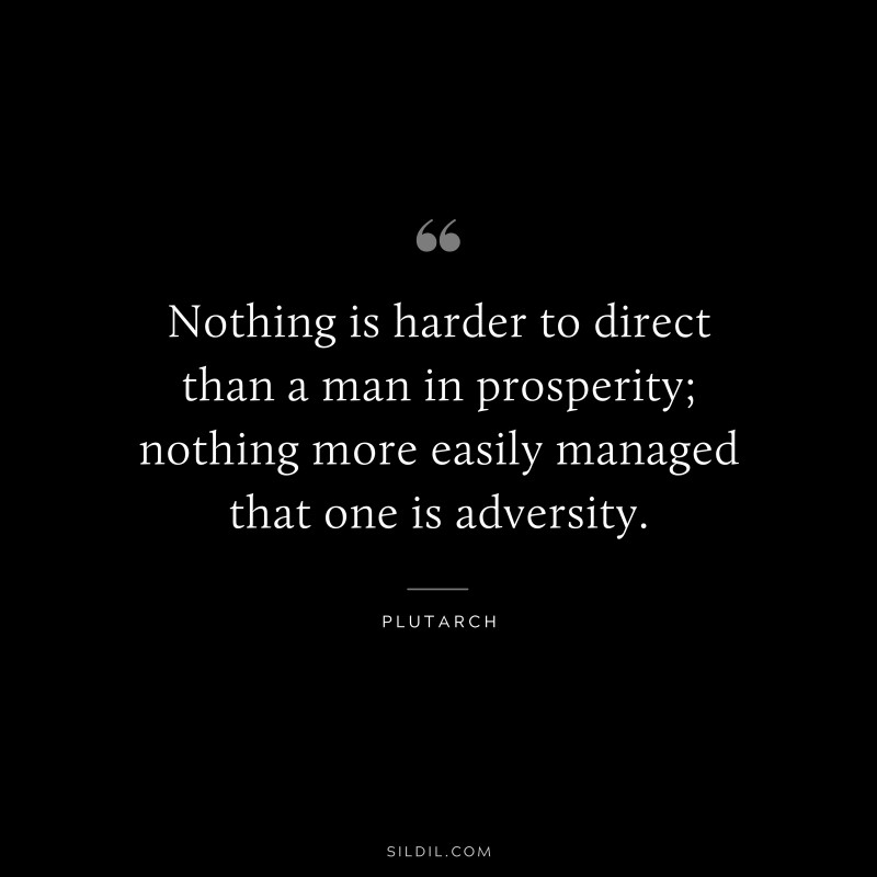 Nothing is harder to direct than a man in prosperity; nothing more easily managed that one is adversity. ― Plutarch