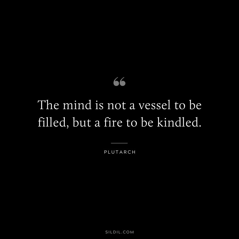 The mind is not a vessel to be filled, but a fire to be kindled. ― Plutarch