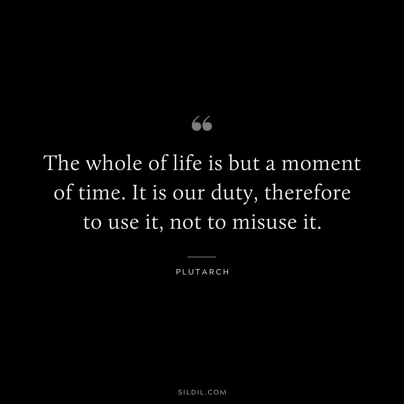 The whole of life is but a moment of time. It is our duty, therefore to use it, not to misuse it. ― Plutarch
