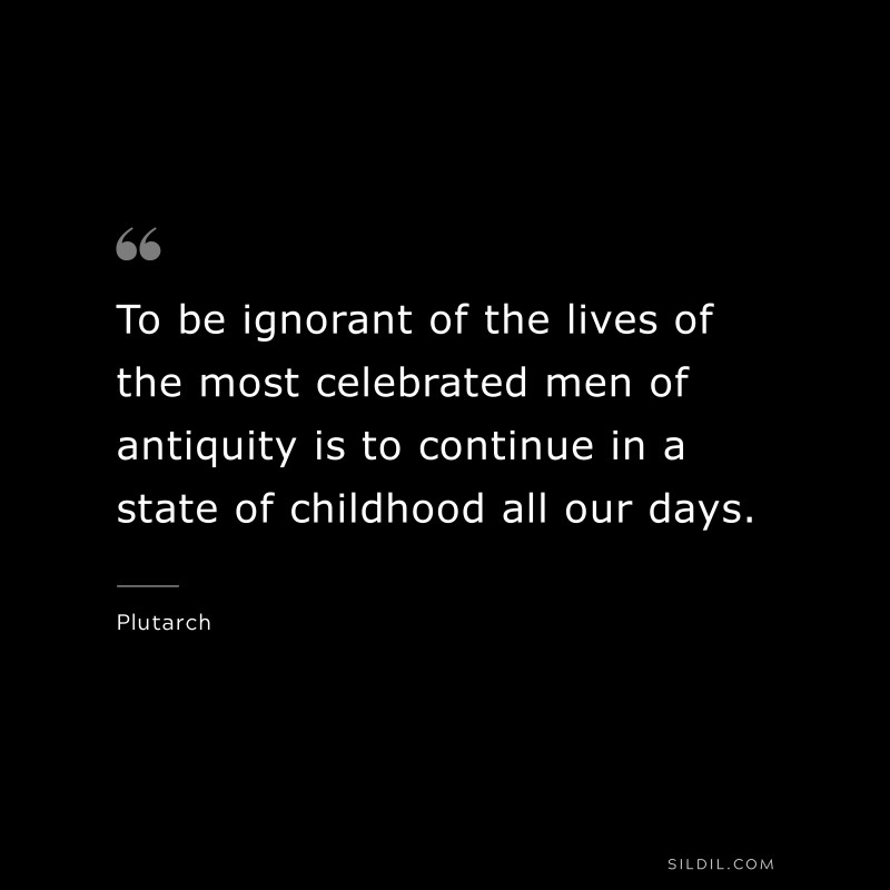To be ignorant of the lives of the most celebrated men of antiquity is to continue in a state of childhood all our days. ― Plutarch