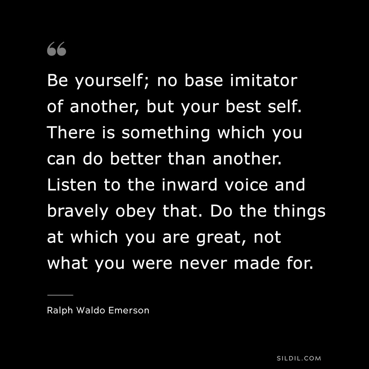 Be yourself; no base imitator of another, but your best self. There is something which you can do better than another. Listen to the inward voice and bravely obey that. Do the things at which you are great, not what you were never made for. — Ralph Waldo Emerson