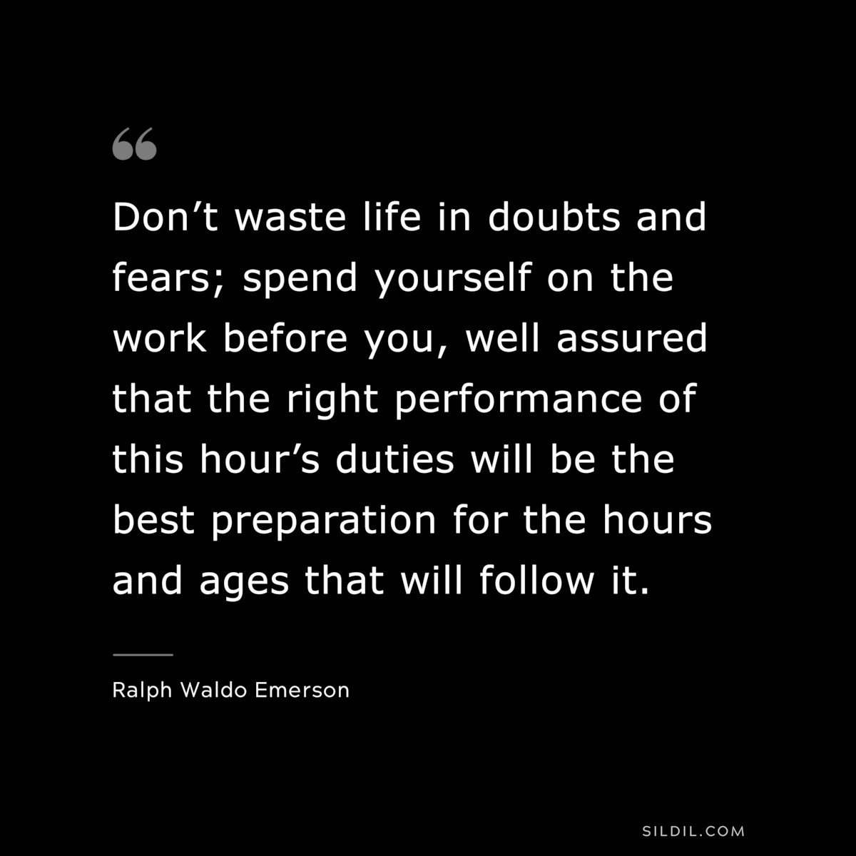 Don’t waste life in doubts and fears; spend yourself on the work before you, well assured that the right performance of this hour’s duties will be the best preparation for the hours and ages that will follow it. — Ralph Waldo Emerson