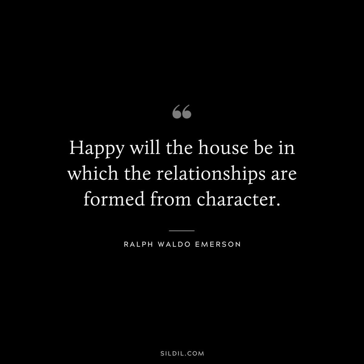 Happy will the house be in which the relationships are formed from character.  — Ralph Waldo Emerson