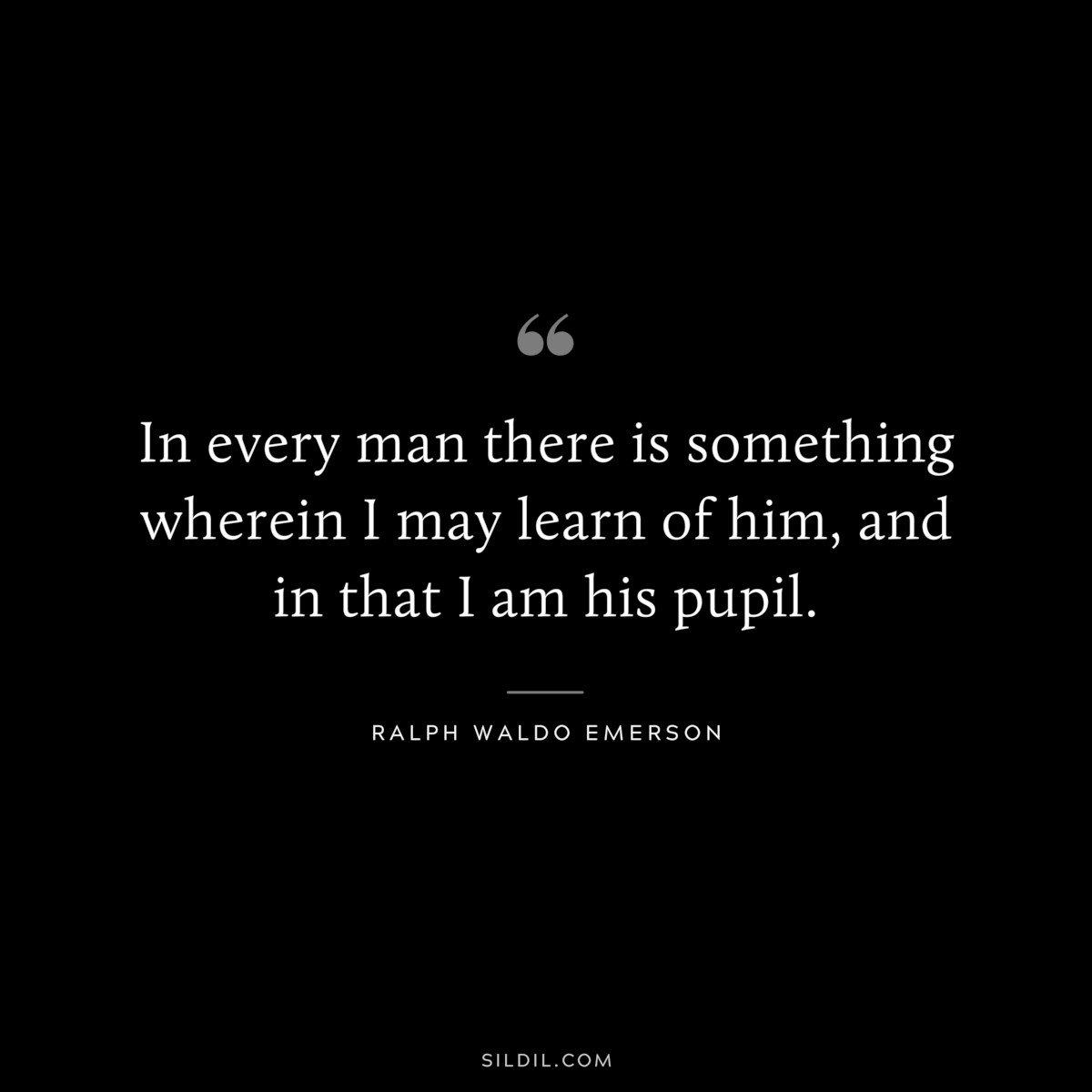 In every man there is something wherein I may learn of him, and in that I am his pupil. — Ralph Waldo Emerson