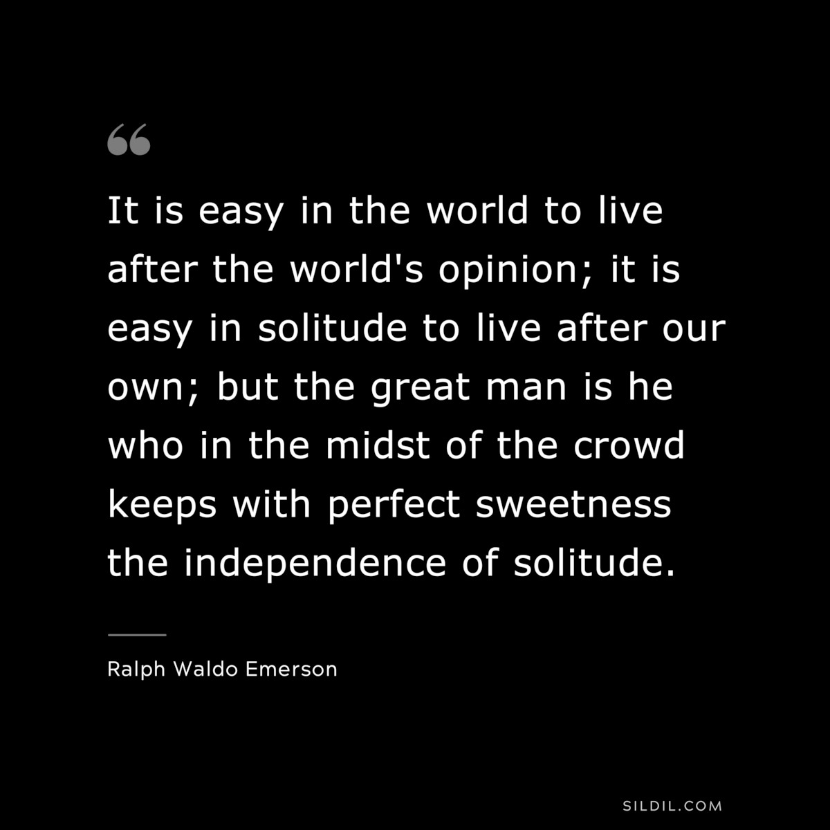 It is easy in the world to live after the world's opinion; it is easy in solitude to live after our own; but the great man is he who in the midst of the crowd keeps with perfect sweetness the independence of solitude. — Ralph Waldo Emerson