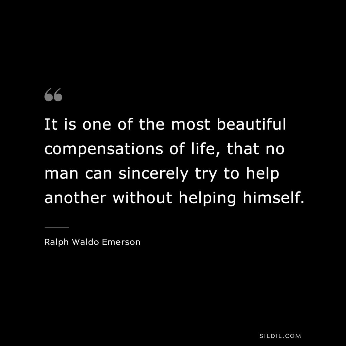It is one of the most beautiful compensations of life, that no man can sincerely try to help another without helping himself. — Ralph Waldo Emerson