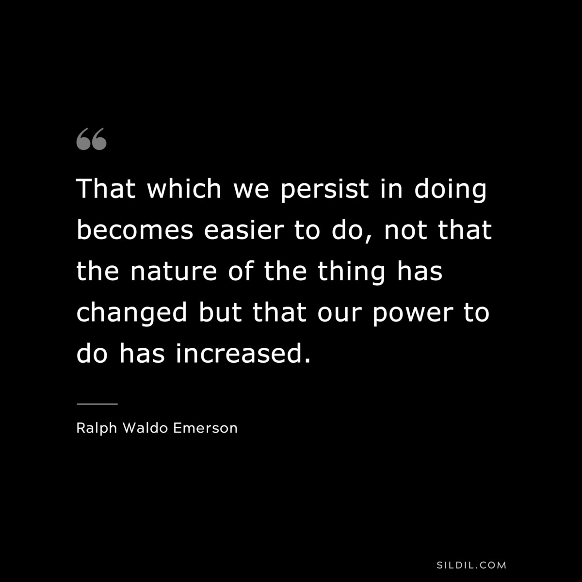 That which we persist in doing becomes easier to do, not that the nature of the thing has changed but that our power to do has increased. — Ralph Waldo Emerson