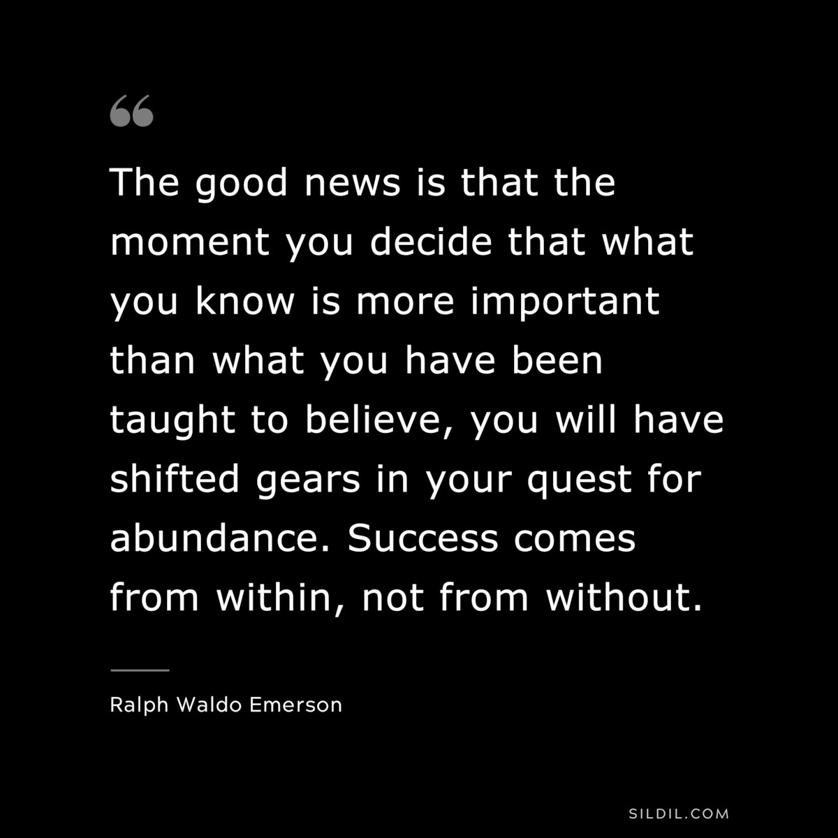 The good news is that the moment you decide that what you know is more important than what you have been taught to believe, you will have shifted gears in your quest for abundance. Success comes from within, not from without. — Ralph Waldo Emerson