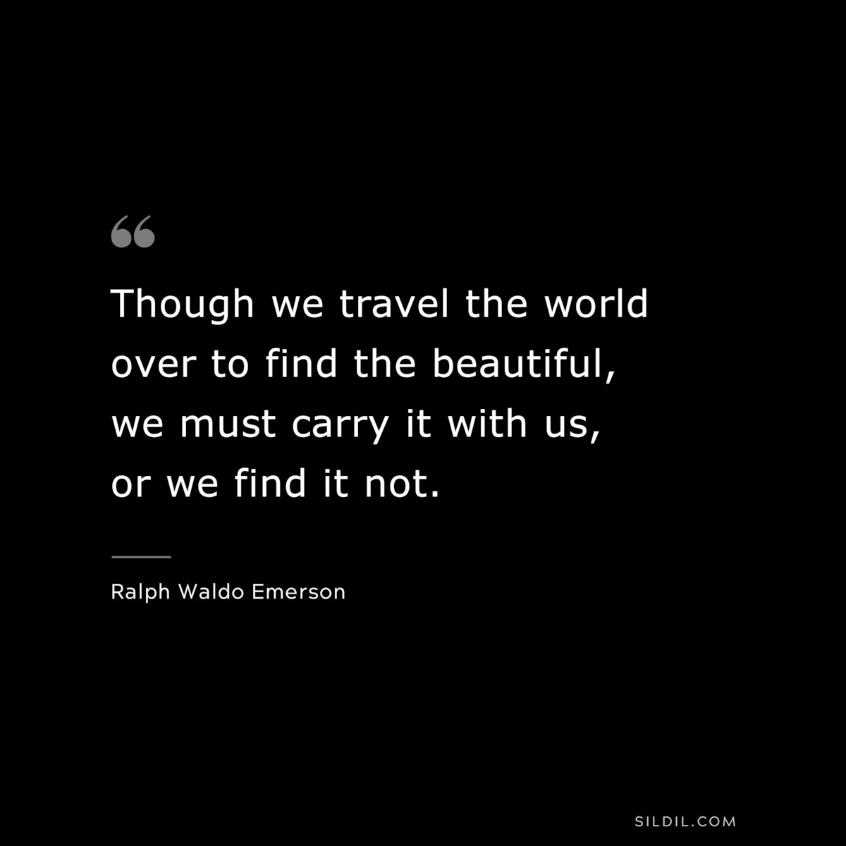 Though we travel the world over to find the beautiful, we must carry it with us, or we find it not. — Ralph Waldo Emerson