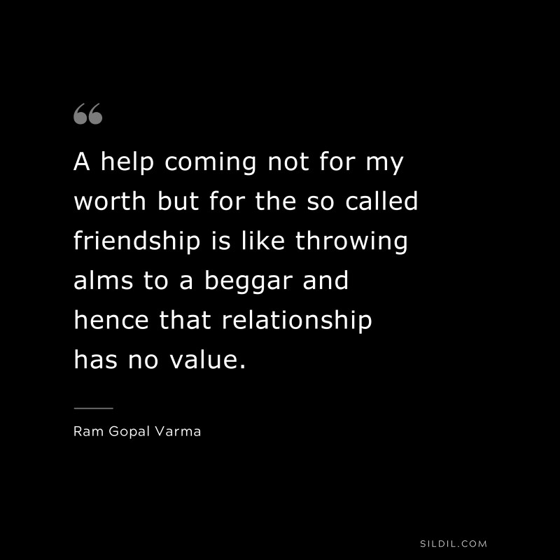A help coming not for my worth but for the so called friendship is like throwing alms to a beggar and hence that relationship has no value. ― Ram Gopal Varma