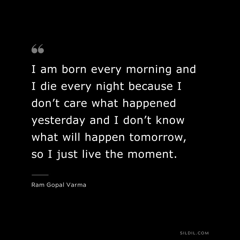 I am born every morning and I die every night because I don’t care what happened yesterday and I don’t know what will happen tomorrow, so I just live the moment. ― Ram Gopal Varma
