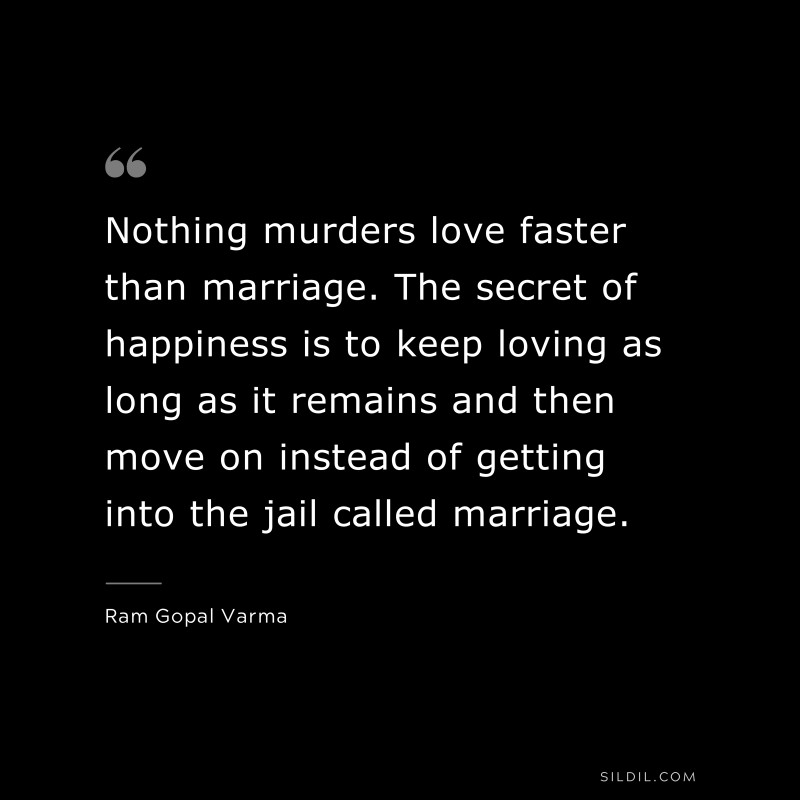 Nothing murders love faster than marriage. The secret of happiness is to keep loving as long as it remains and then move on instead of getting into the jail called marriage. ― Ram Gopal Varma