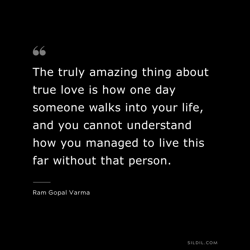 The truly amazing thing about true love is how one day someone walks into your life, and you cannot understand how you managed to live this far without that person. ― Ram Gopal Varma