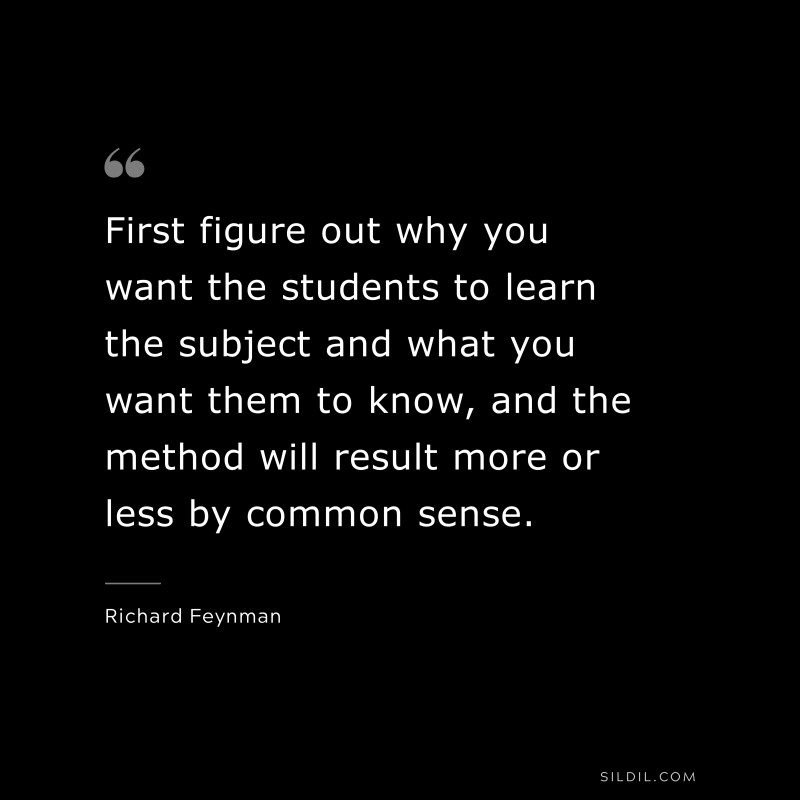 First figure out why you want the students to learn the subject and what you want them to know, and the method will result more or less by common sense. ― Richard Feynman