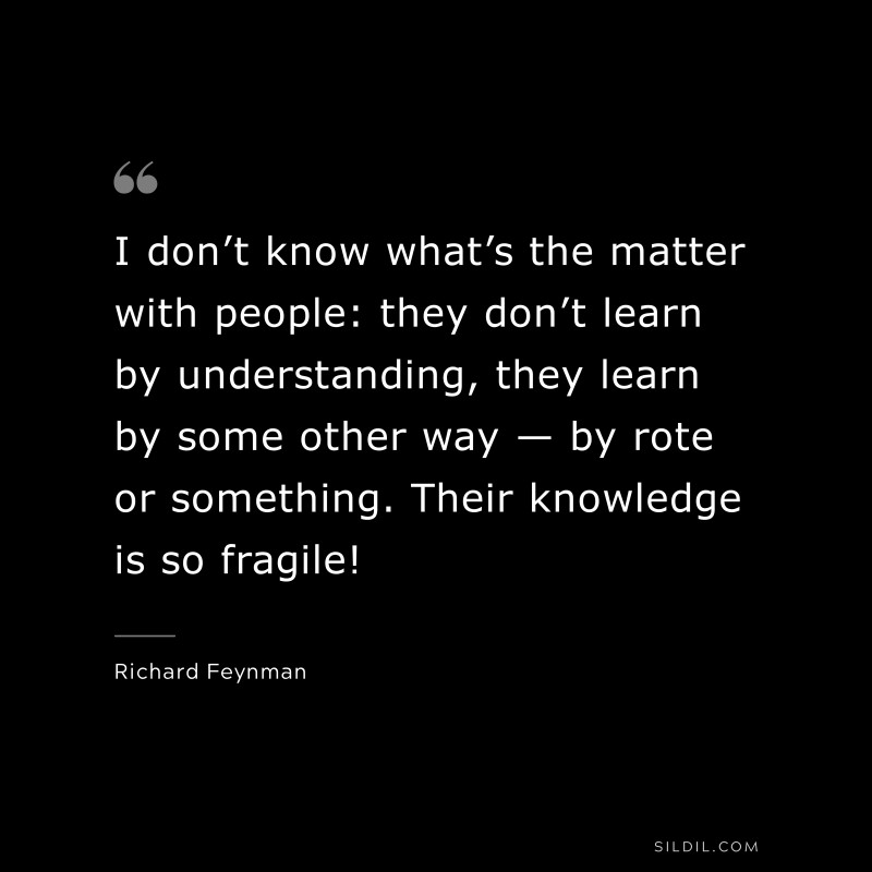 I don’t know what’s the matter with people: they don’t learn by understanding, they learn by some other way — by rote or something. Their knowledge is so fragile! ― Richard Feynman