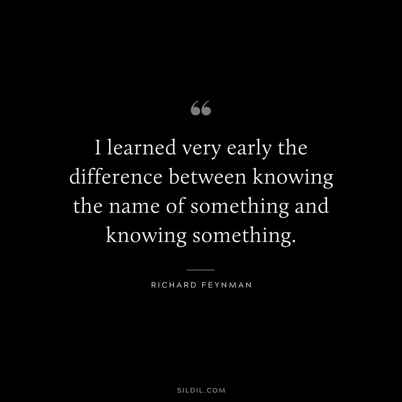 I learned very early the difference between knowing the name of something and knowing something. ― Richard Feynman