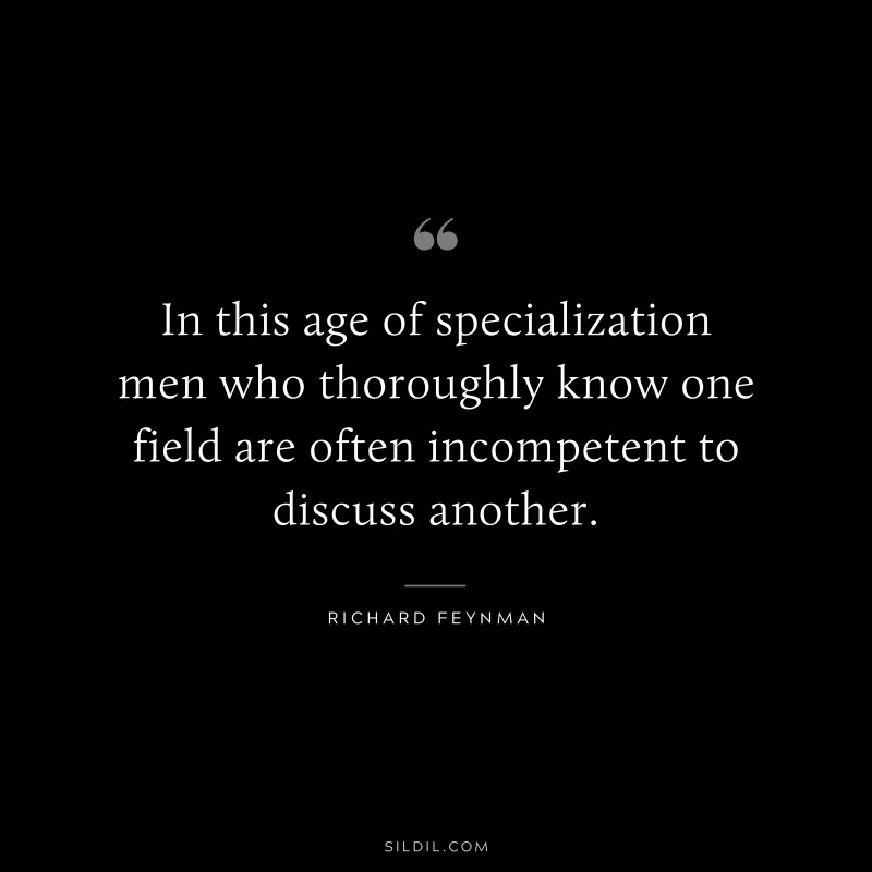 In this age of specialization men who thoroughly know one field are often incompetent to discuss another. ― Richard Feynman