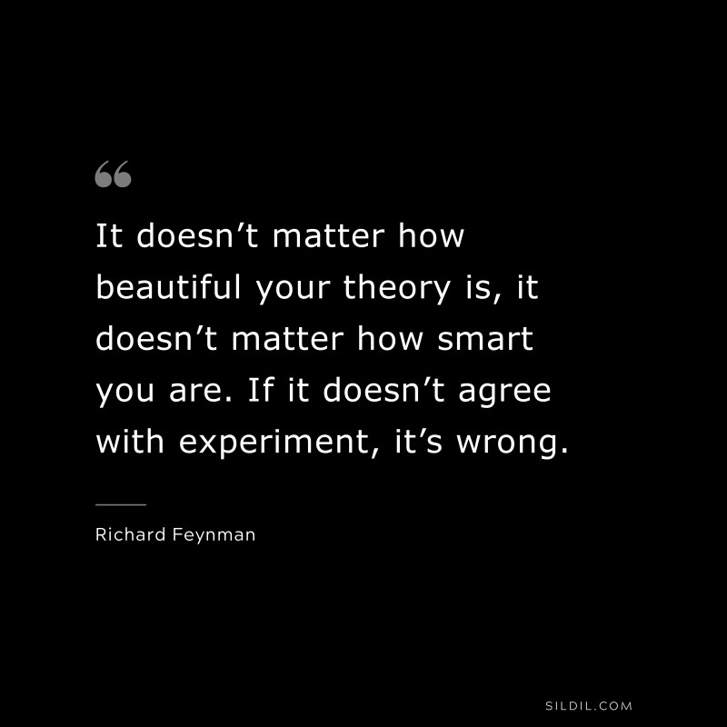 It doesn’t matter how beautiful your theory is, it doesn’t matter how smart you are. If it doesn’t agree with experiment, it’s wrong. ― Richard Feynman