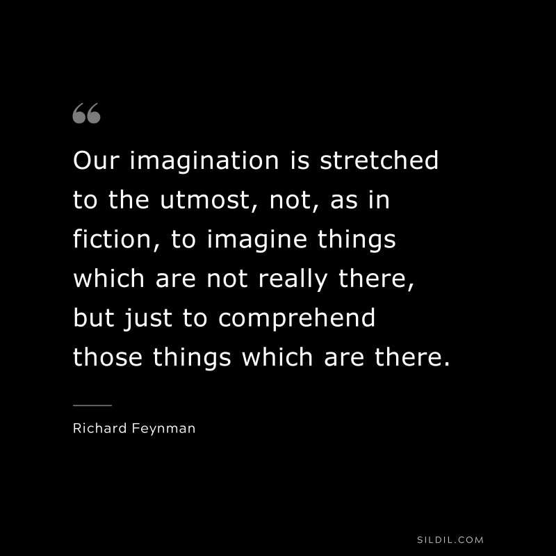Our imagination is stretched to the utmost, not, as in fiction, to imagine things which are not really there, but just to comprehend those things which are there. ― Richard Feynman