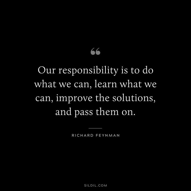 Our responsibility is to do what we can, learn what we can, improve the solutions, and pass them on. ― Richard Feynman