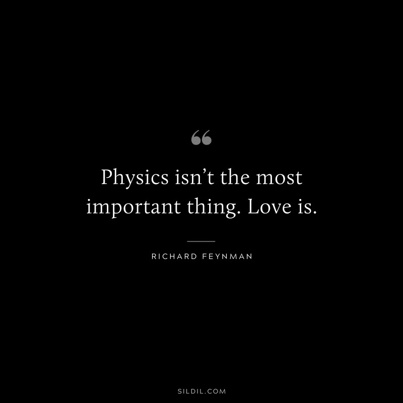 Physics isn’t the most important thing. Love is. ― Richard Feynman