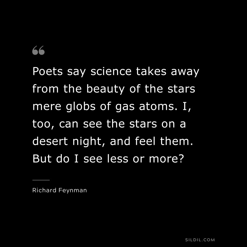 Poets say science takes away from the beauty of the stars mere globs of gas atoms. I, too, can see the stars on a desert night, and feel them. But do I see less or more? ― Richard Feynman