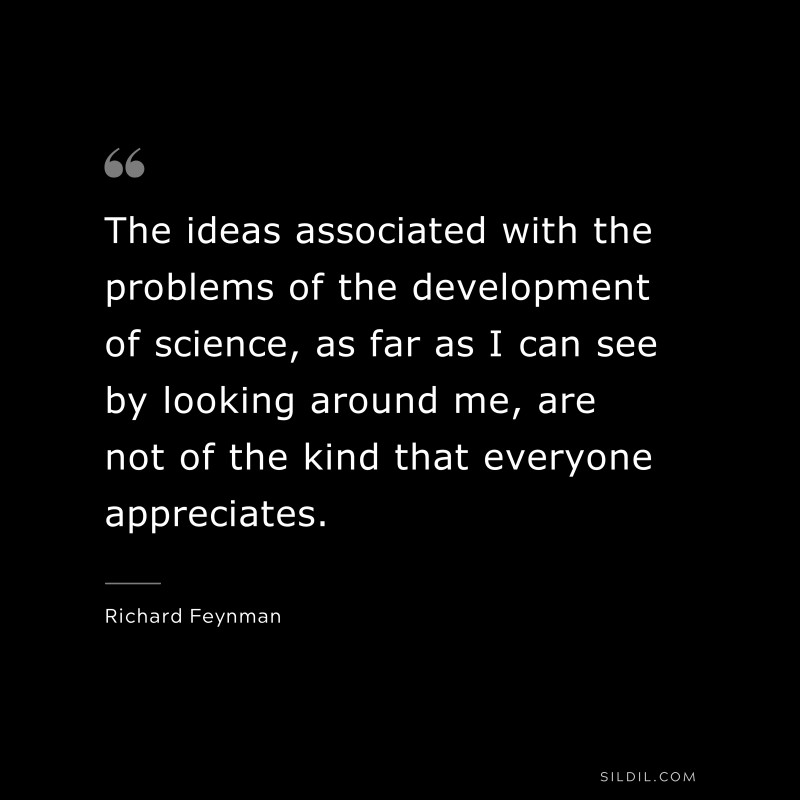 The ideas associated with the problems of the development of science, as far as I can see by looking around me, are not of the kind that everyone appreciates.  ― Richard Feynman