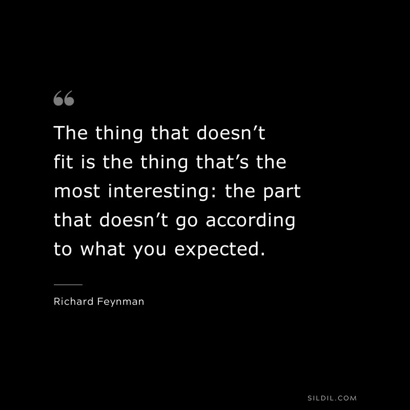 The thing that doesn’t fit is the thing that’s the most interesting: the part that doesn’t go according to what you expected. ― Richard Feynman