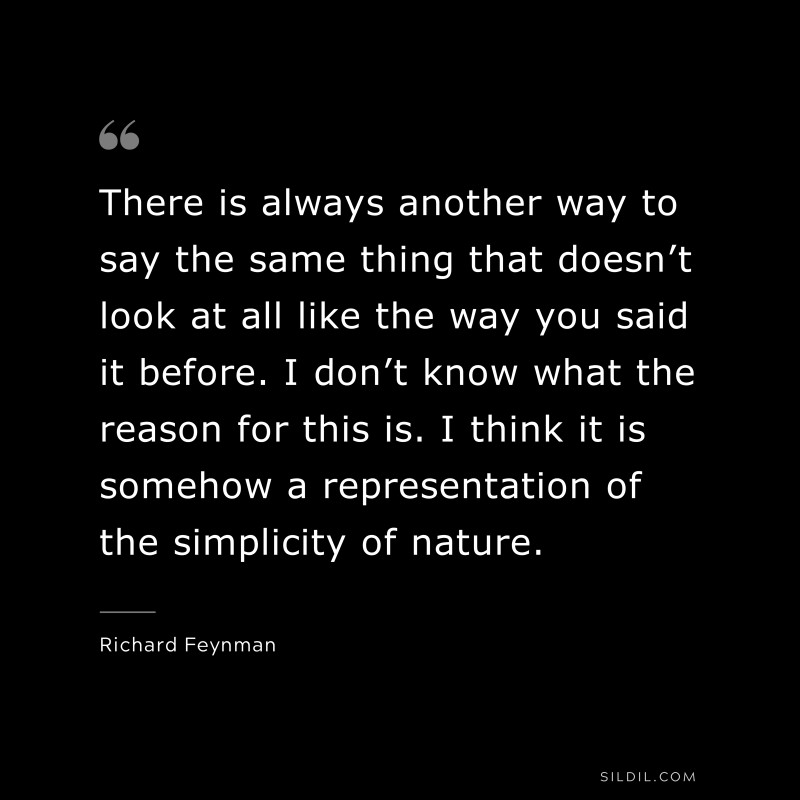 There is always another way to say the same thing that doesn’t look at all like the way you said it before. I don’t know what the reason for this is. I think it is somehow a representation of the simplicity of nature. ― Richard Feynman