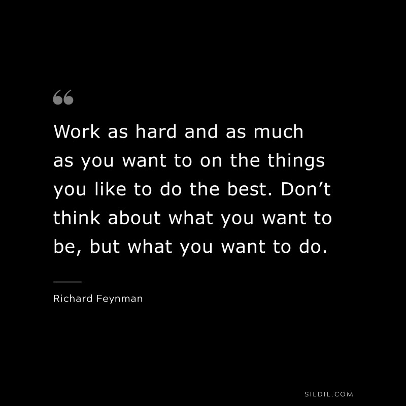 Work as hard and as much as you want to on the things you like to do the best. Don’t think about what you want to be, but what you want to do. ― Richard Feynman