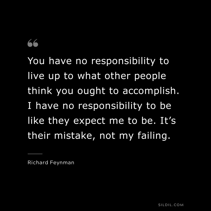 You have no responsibility to live up to what other people think you ought to accomplish. I have no responsibility to be like they expect me to be. It’s their mistake, not my failing. ― Richard Feynman