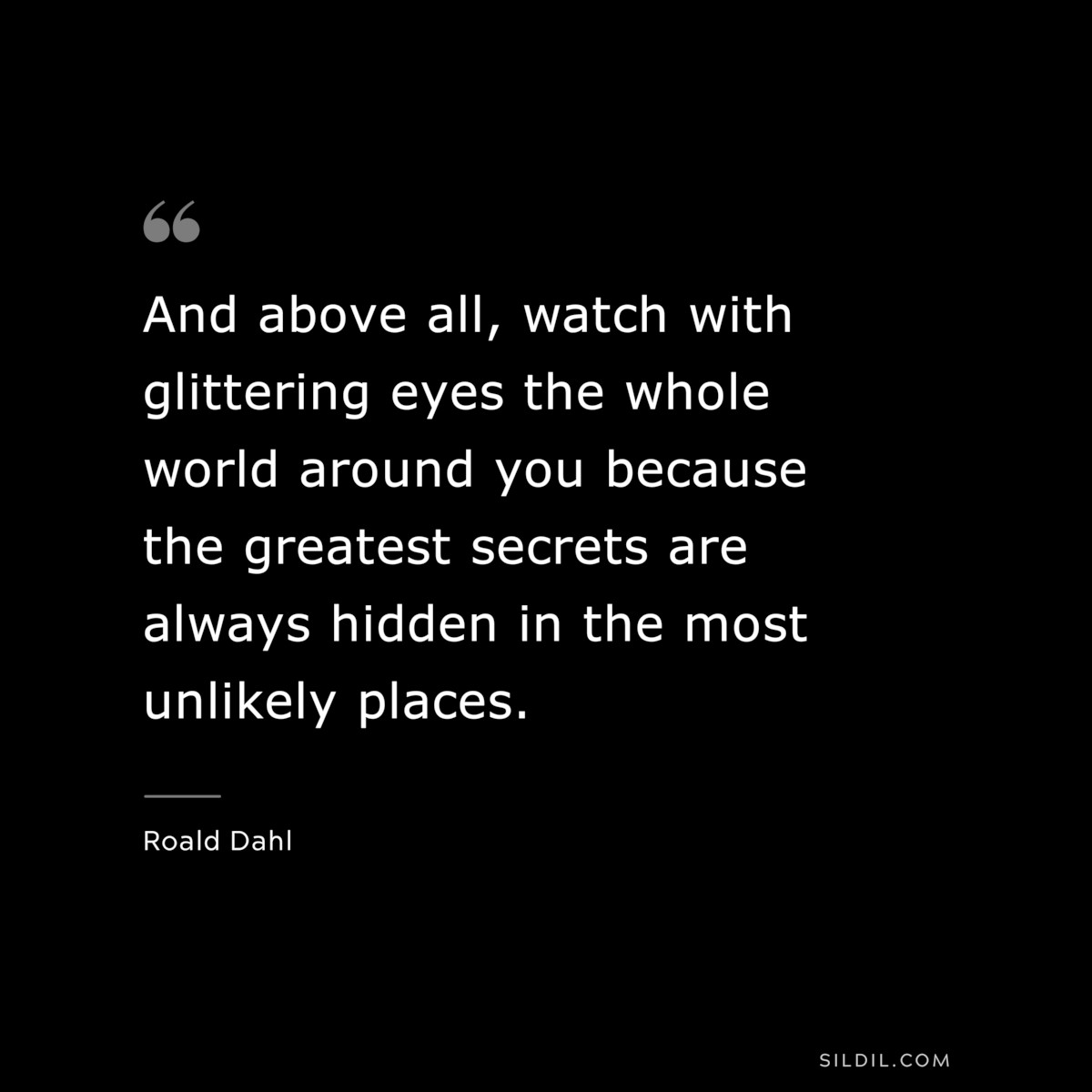 And above all, watch with glittering eyes the whole world around you because the greatest secrets are always hidden in the most unlikely places. ― Roald Dahl