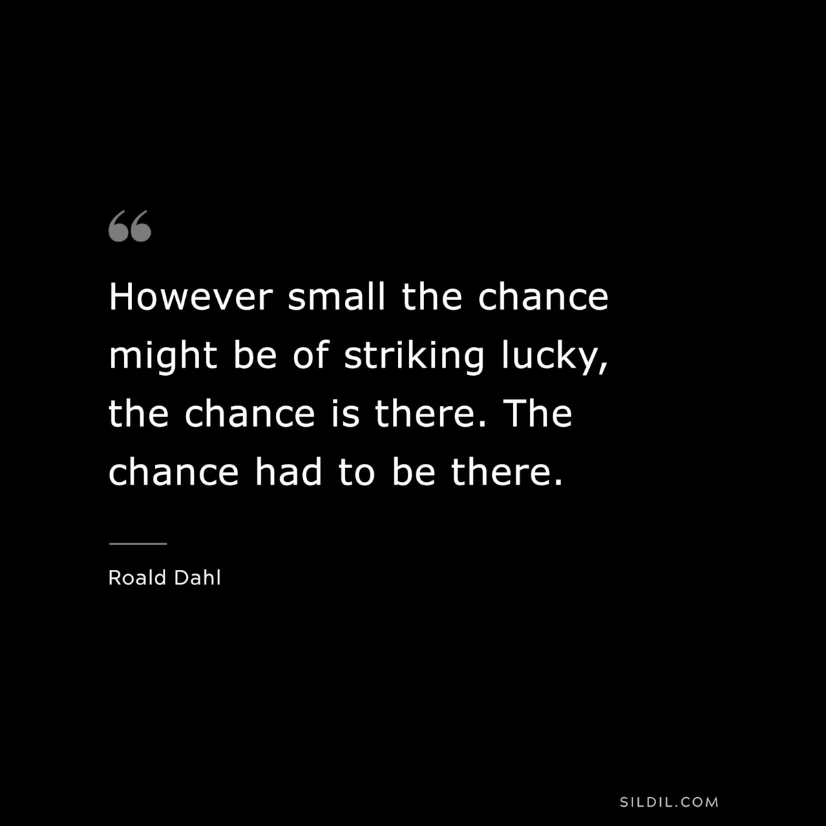 However small the chance might be of striking lucky, the chance is there. The chance had to be there. ― Roald Dahl