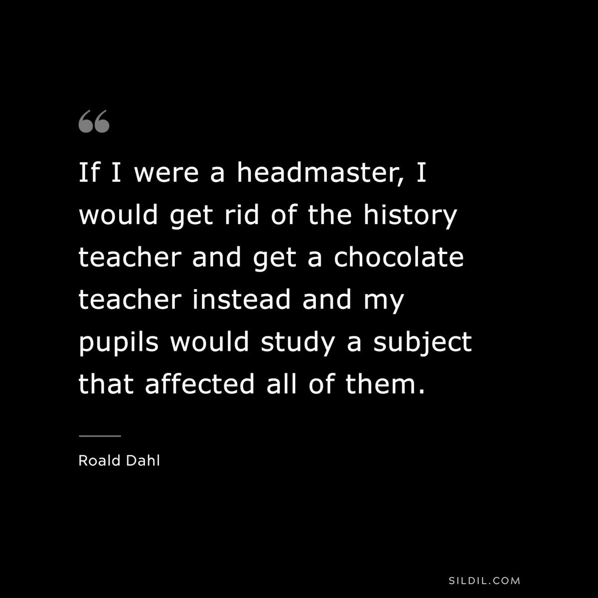 If I were a headmaster, I would get rid of the history teacher and get a chocolate teacher instead and my pupils would study a subject that affected all of them. ― Roald Dahl
