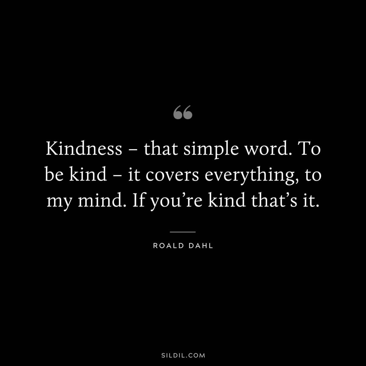 Kindness – that simple word. To be kind – it covers everything, to my mind. If you’re kind that’s it. ― Roald Dahl