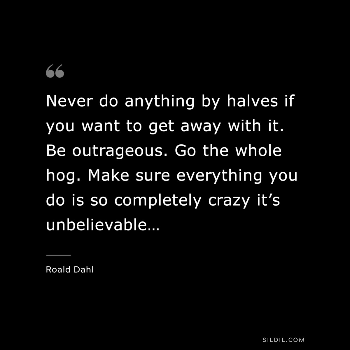Never do anything by halves if you want to get away with it. Be outrageous. Go the whole hog. Make sure everything you do is so completely crazy it’s unbelievable… ― Roald Dahl