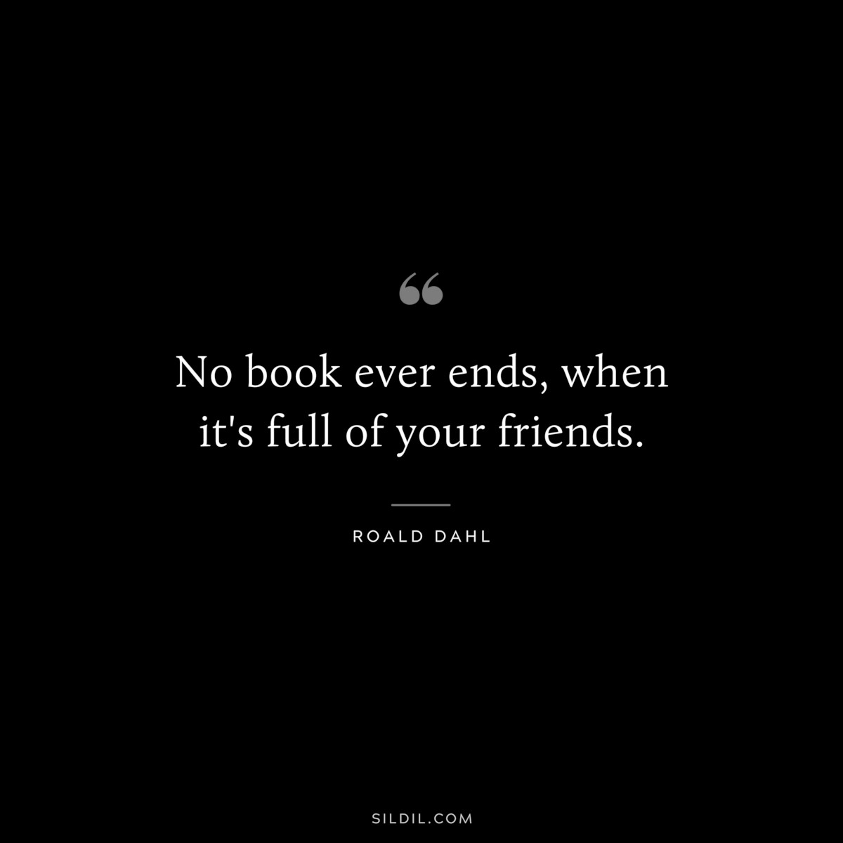 No book ever ends, when it's full of your friends. ― Roald Dahl