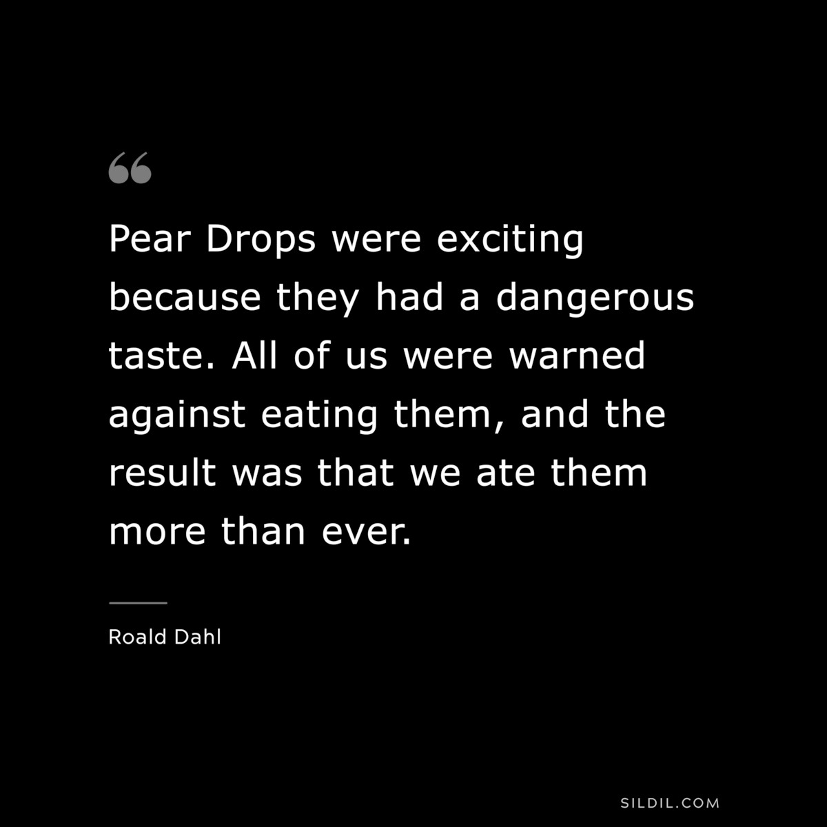 Pear Drops were exciting because they had a dangerous taste. All of us were warned against eating them, and the result was that we ate them more than ever. ― Roald Dahl