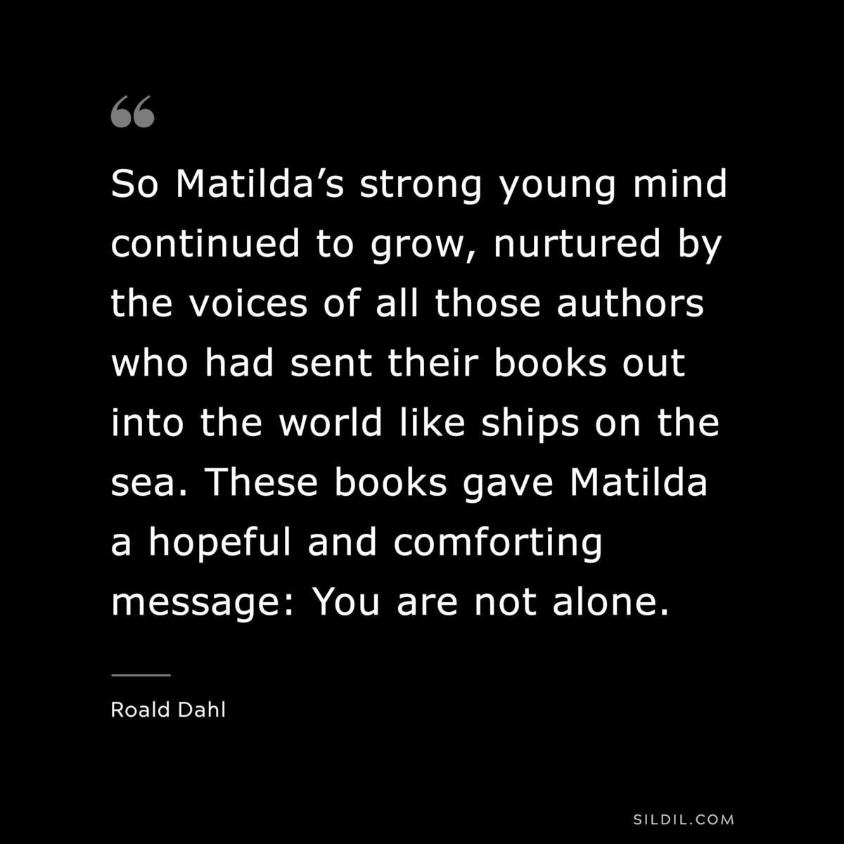 So Matilda’s strong young mind continued to grow, nurtured by the voices of all those authors who had sent their books out into the world like ships on the sea. These books gave Matilda a hopeful and comforting message: You are not alone. ― Roald Dahl