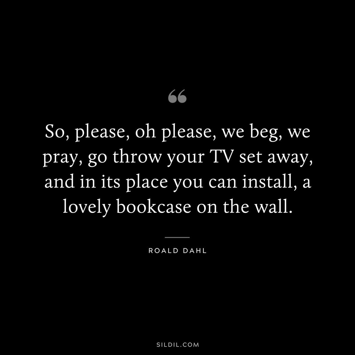 So, please, oh please, we beg, we pray, go throw your TV set away, and in its place you can install, a lovely bookcase on the wall. ― Roald Dahl