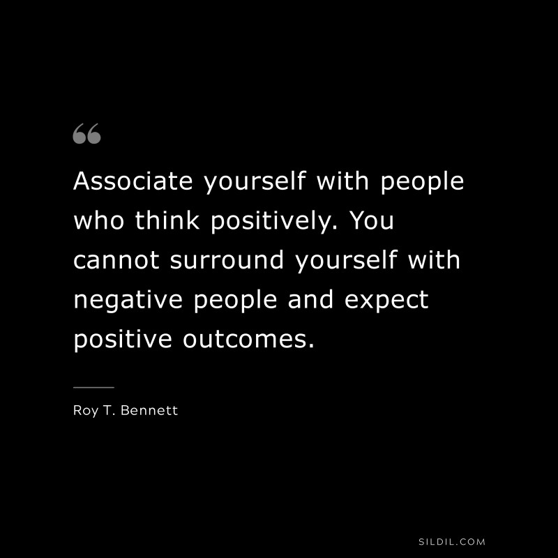 Associate yourself with people who think positively. You cannot surround yourself with negative people and expect positive outcomes.