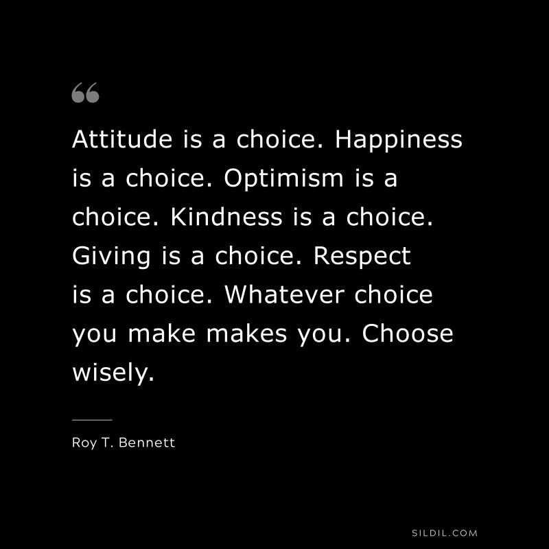 Attitude is a choice. Happiness is a choice. Optimism is a choice. Kindness is a choice. Giving is a choice. Respect is a choice. Whatever choice you make makes you. Choose wisely.