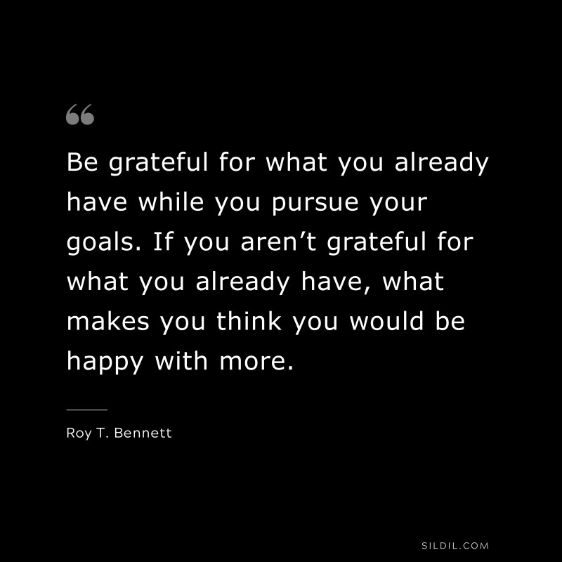 Be grateful for what you already have while you pursue your goals. If you aren’t grateful for what you already have, what makes you think you would be happy with more.